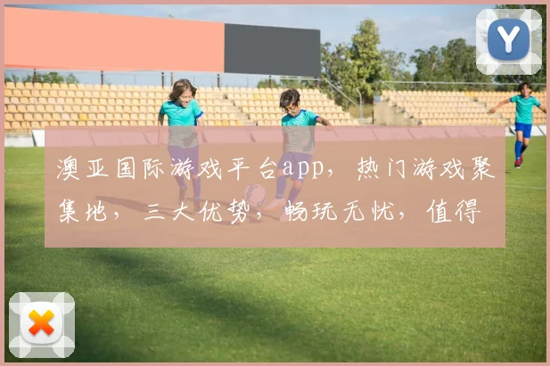 澳亚国际游戏平台app，热门游戏聚集地，三大优势，畅玩无忧，值得推荐