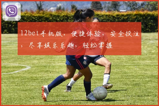 12bet手机版，便捷体验，安全投注，尽享娱乐乐趣，轻松掌握